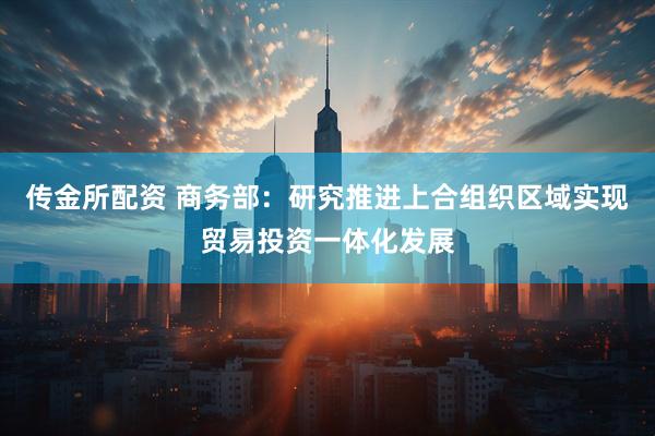 传金所配资 商务部：研究推进上合组织区域实现贸易投资一体化发展