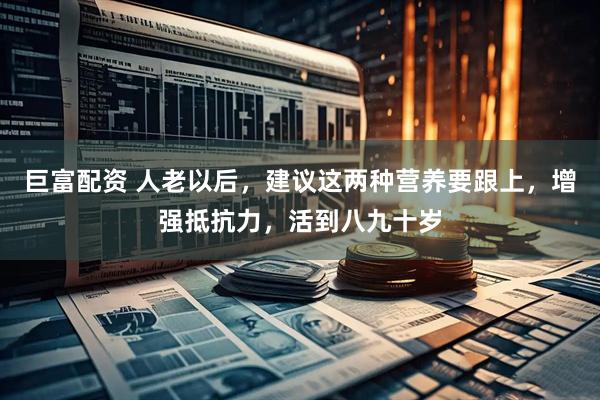 巨富配资 人老以后，建议这两种营养要跟上，增强抵抗力，活到八九十岁