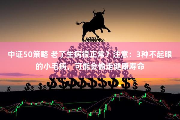 中证50策略 老了生病很正常？注意：3种不起眼的小毛病，可能会偷走健康寿命