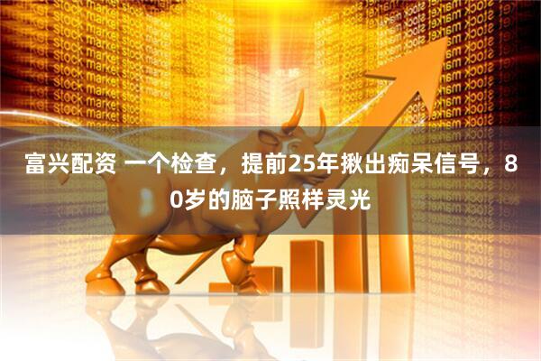 富兴配资 一个检查，提前25年揪出痴呆信号，80岁的脑子照样灵光