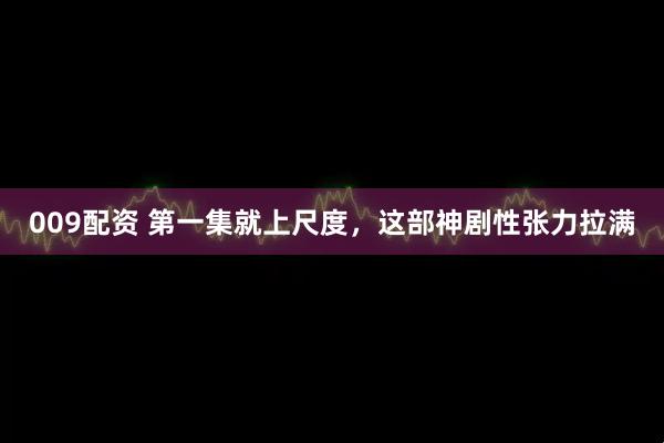 009配资 第一集就上尺度，这部神剧性张力拉满