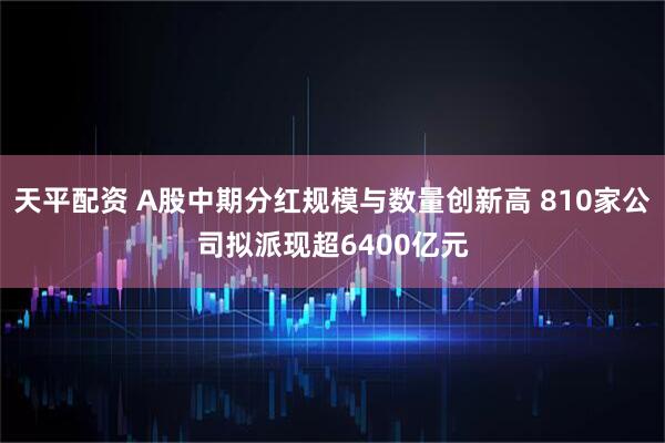 天平配资 A股中期分红规模与数量创新高 810家公司拟派现超6400亿元