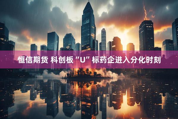 恒信期货 科创板“U”标药企进入分化时刻