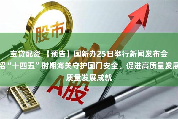 宝贷配资 【预告】国新办25日举行新闻发布会，介绍“十四五”时期海关守护国门安全、促进高质量发展成就