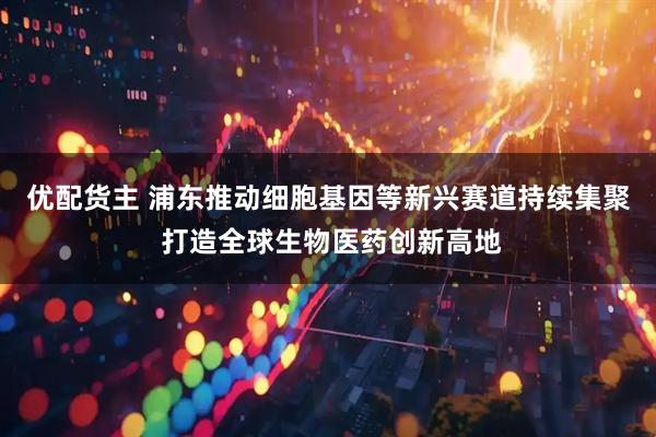 优配货主 浦东推动细胞基因等新兴赛道持续集聚 打造全球生物医药创新高地