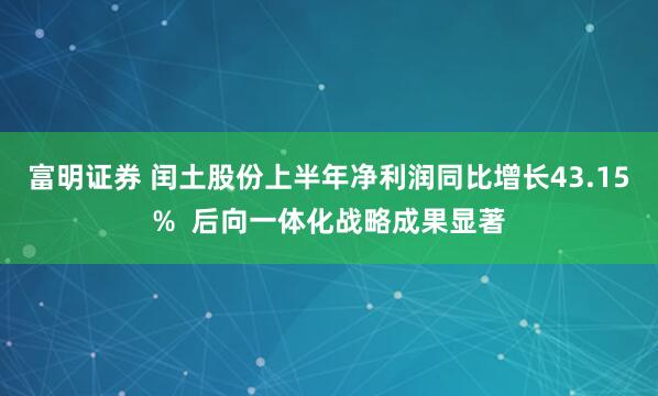 富明证券 闰土股份上半年净利润同比增长43.15%  后向一体化战略成果显著