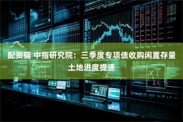配资猫 中指研究院：三季度专项债收购闲置存量土地进度提速