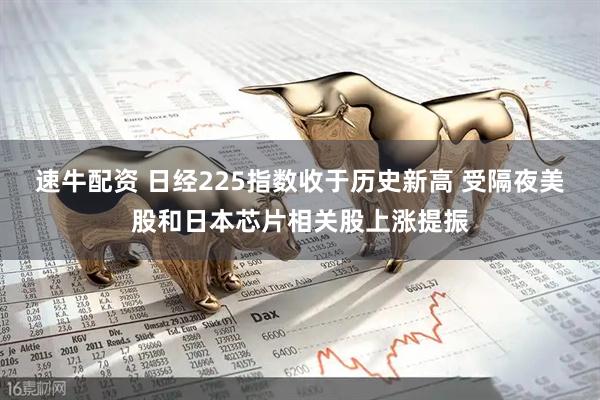速牛配资 日经225指数收于历史新高 受隔夜美股和日本芯片相关股上涨提振