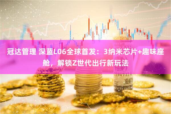 冠达管理 深蓝L06全球首发：3纳米芯片+趣味座舱，解锁Z世代出行新玩法