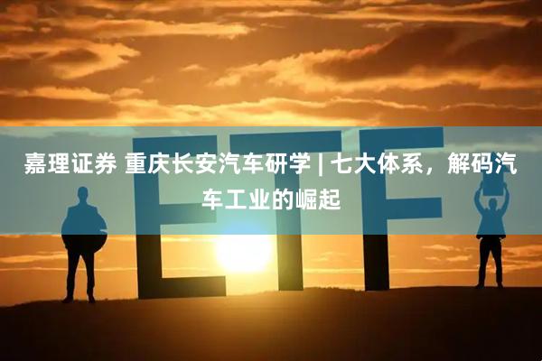 嘉理证券 重庆长安汽车研学 | 七大体系，解码汽车工业的崛起