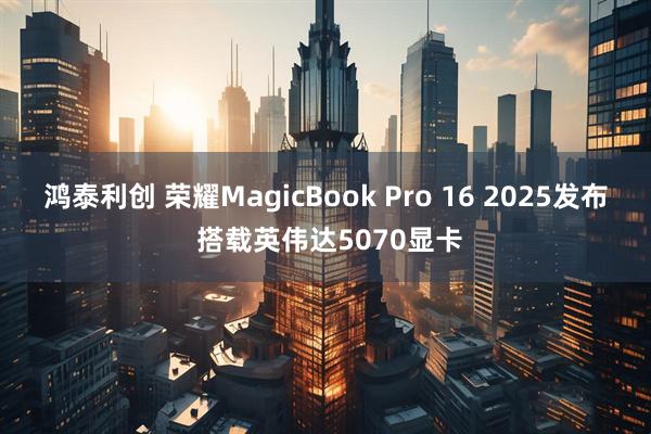鸿泰利创 荣耀MagicBook Pro 16 2025发布 搭载英伟达5070显卡