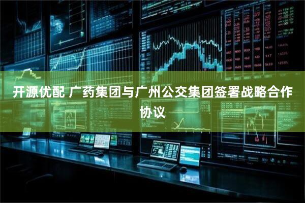 开源优配 广药集团与广州公交集团签署战略合作协议