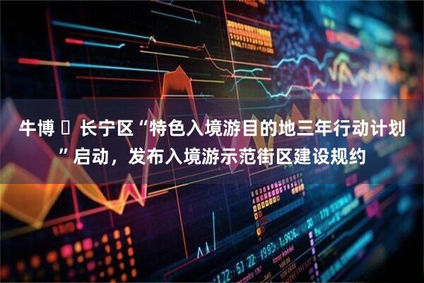 牛博 ​长宁区“特色入境游目的地三年行动计划”启动，发布入境游示范街区建设规约