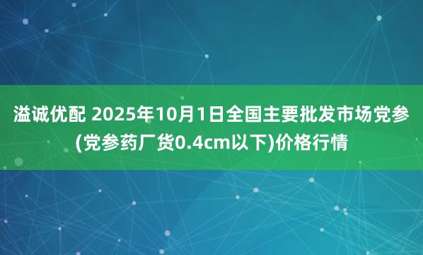 溢诚优配 2025年10月1日全国主要批发市场党参(党参药厂货0.4cm以下)价格行情