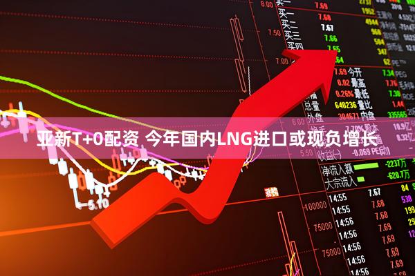 亚新T+0配资 今年国内LNG进口或现负增长