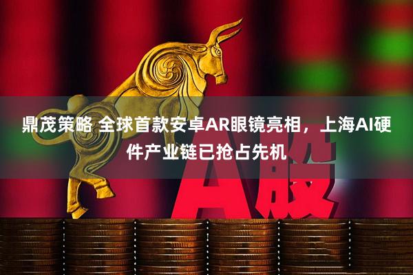 鼎茂策略 全球首款安卓AR眼镜亮相，上海AI硬件产业链已抢占先机