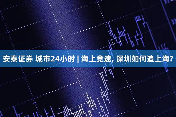 安泰证券 城市24小时 | 海上竞速, 深圳如何追上海?