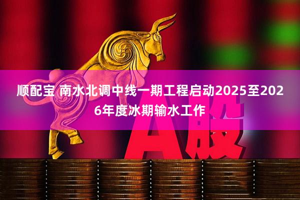 顺配宝 南水北调中线一期工程启动2025至2026年度冰期输水工作