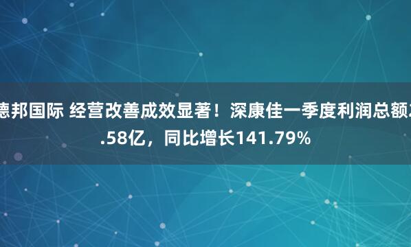 德邦国际 经营改善成效显著！深康佳一季度利润总额2.58亿，同比增长141.79%