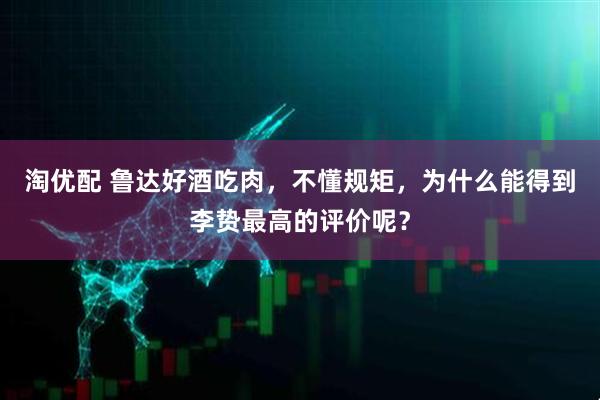 淘优配 鲁达好酒吃肉，不懂规矩，为什么能得到李贽最高的评价呢？