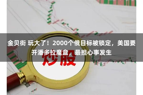 金贝街 玩大了！2000个俄目标被锁定，美国要开潘多拉魔盒，最担心事发生
