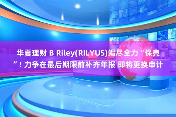 华夏理财 B Riley(RILYUS)竭尽全力“保壳”! 力争在最后期限前补齐年报 即将更换审计