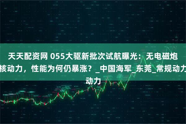 天天配资网 055大驱新批次试航曝光：无电磁炮核动力，性能为何仍暴涨？_中国海军_东莞_常规动力