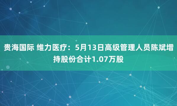 贵海国际 维力医疗：5月13日高级管理人员陈斌增持股份合计1.07万股