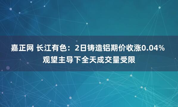 嘉正网 长江有色：2日铸造铝期价收涨0.04% 观望主导下全天成交量受限